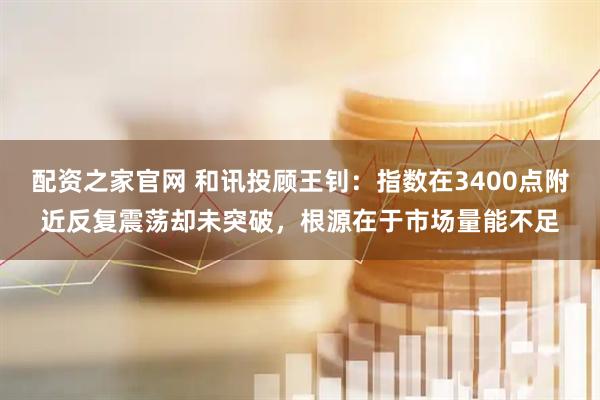 配资之家官网 和讯投顾王钊：指数在3400点附近反复震荡却未突破，根源在于市场量能不足