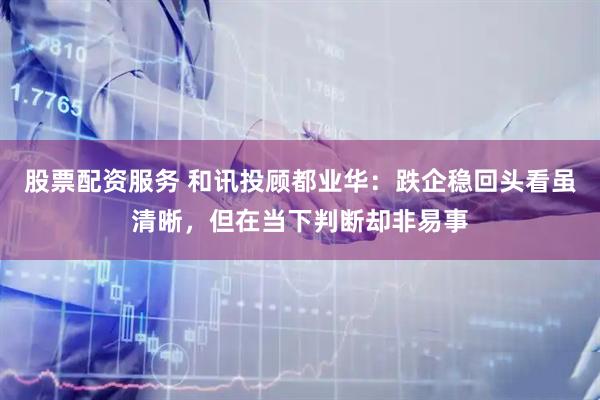 股票配资服务 和讯投顾都业华：跌企稳回头看虽清晰，但在当下判断却非易事