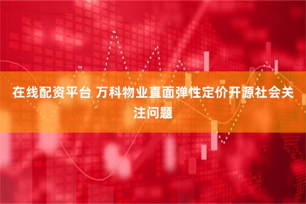 在线配资平台 万科物业直面弹性定价开源社会关注问题