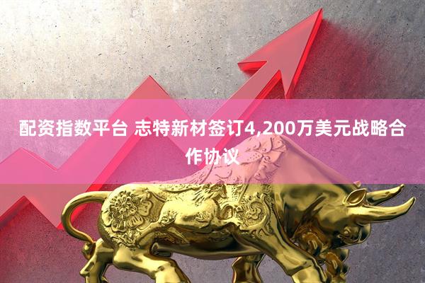 配资指数平台 志特新材签订4,200万美元战略合作协议