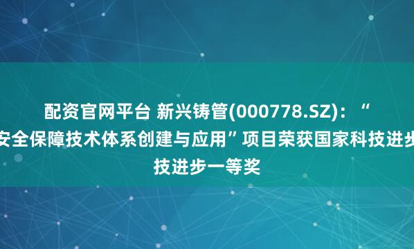 配资官网平台 新兴铸管(000778.SZ)：“饮用水安全保障技术体系创建与应用”项目荣获国家科技进步一等奖