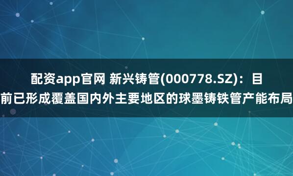 配资app官网 新兴铸管(000778.SZ)：目前已形成覆盖国内外主要地区的球墨铸铁管产能布局