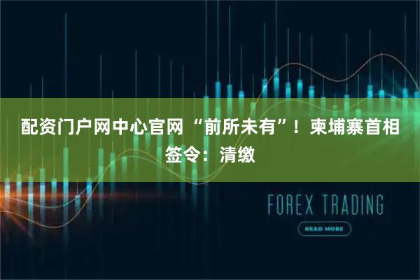 配资门户网中心官网 “前所未有”！柬埔寨首相签令：清缴