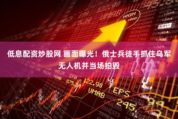 低息配资炒股网 画面曝光！俄士兵徒手抓住乌军无人机并当场拍毁