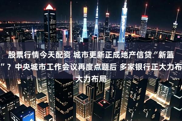 股票行情今天配资 城市更新正成地产信贷“新蓝海”？中央城市工作会议再度点题后 多家银行正大力布局