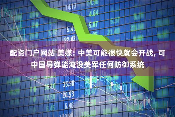配资门户网站 美媒: 中美可能很快就会开战, 可中国导弹能淹没美军任何防御系统