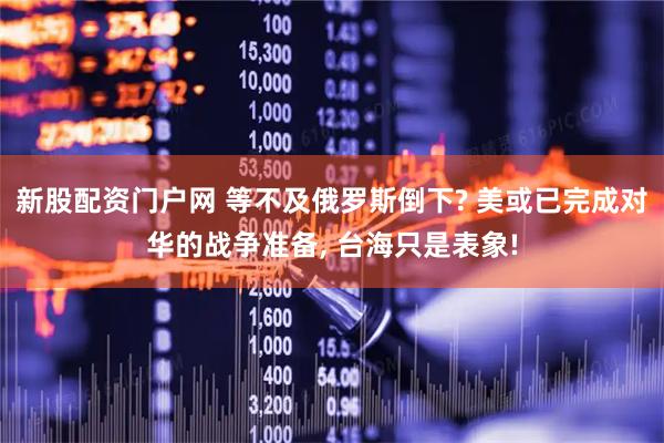 新股配资门户网 等不及俄罗斯倒下? 美或已完成对华的战争准备, 台海只是表象!