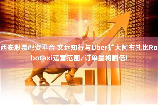 西安股票配资平台 文远知行与Uber扩大阿布扎比Robotaxi运营范围, 订单量将翻倍!