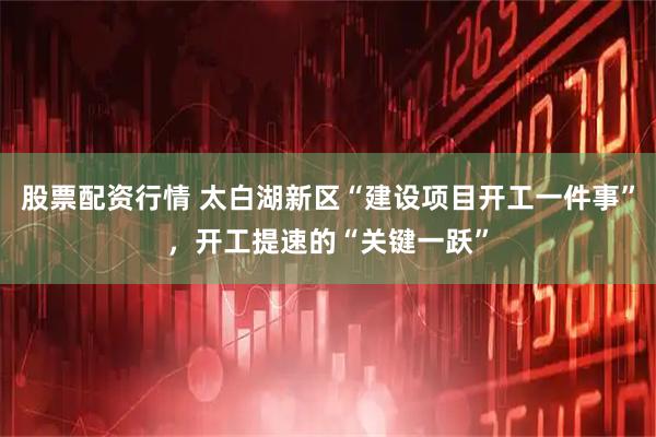 股票配资行情 太白湖新区“建设项目开工一件事”，开工提速的“关键一跃”