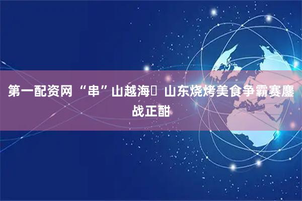 第一配资网 “串”山越海・山东烧烤美食争霸赛鏖战正酣