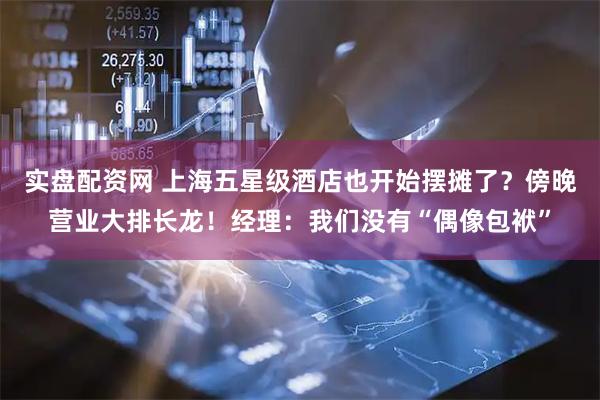 实盘配资网 上海五星级酒店也开始摆摊了？傍晚营业大排长龙！经理：我们没有“偶像包袱”