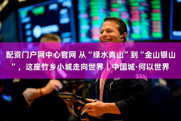 配资门户网中心官网 从“绿水青山”到“金山银山”，这座竹乡小城走向世界｜中国城·何以世界