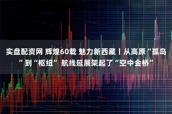 实盘配资网 辉煌60载 魅力新西藏丨从高原“孤岛”到“枢纽” 航线延展架起了“空中金桥”