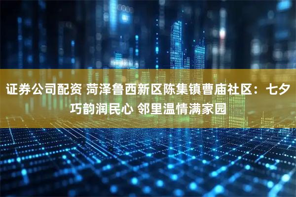 证券公司配资 菏泽鲁西新区陈集镇曹庙社区：七夕巧韵润民心 邻里温情满家园