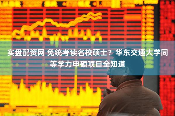 实盘配资网 免统考读名校硕士？华东交通大学同等学力申硕项目全知道
