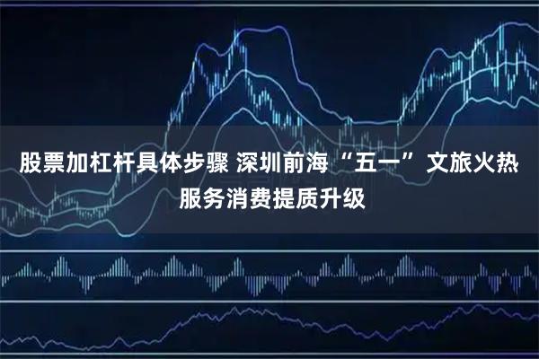 股票加杠杆具体步骤 深圳前海 “五一” 文旅火热 服务消费提质升级