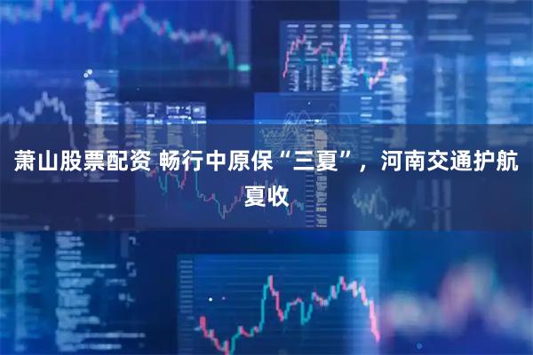 萧山股票配资 畅行中原保“三夏”，河南交通护航夏收