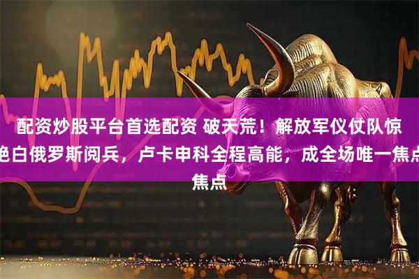 配资炒股平台首选配资 破天荒！解放军仪仗队惊艳白俄罗斯阅兵，卢卡申科全程高能，成全场唯一焦点
