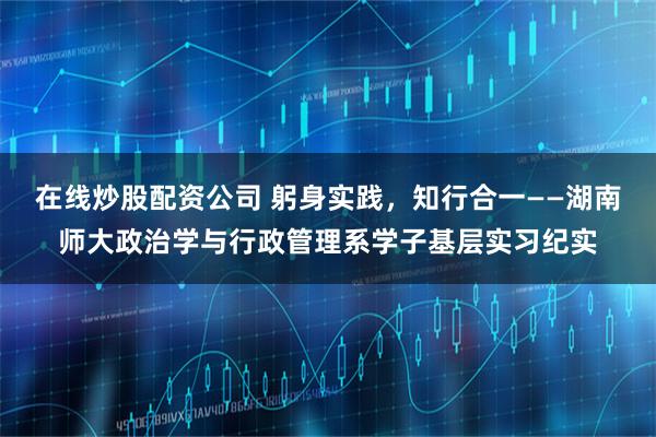 在线炒股配资公司 躬身实践，知行合一——湖南师大政治学与行政管理系学子基层实习纪实