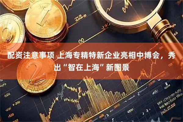 配资注意事项 上海专精特新企业亮相中博会,秀出“智在上海”新图景