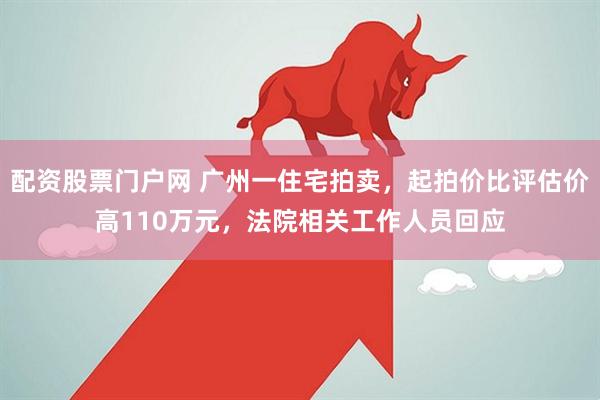 配资股票门户网 广州一住宅拍卖,起拍价比评估价高110万元,法院相关工作人员回应