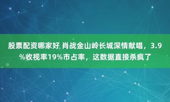 股票配资哪家好 肖战金山岭长城深情献唱，3.9%收视率19%市占率，这数据直接杀疯了