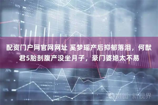 配资门户网官网网址 奚梦瑶产后抑郁落泪，何猷君5胎剖腹产没坐月子，豪门婆媳太不易